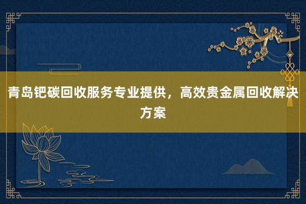 青岛钯碳回收服务专业提供，高效贵金属回收解决方案